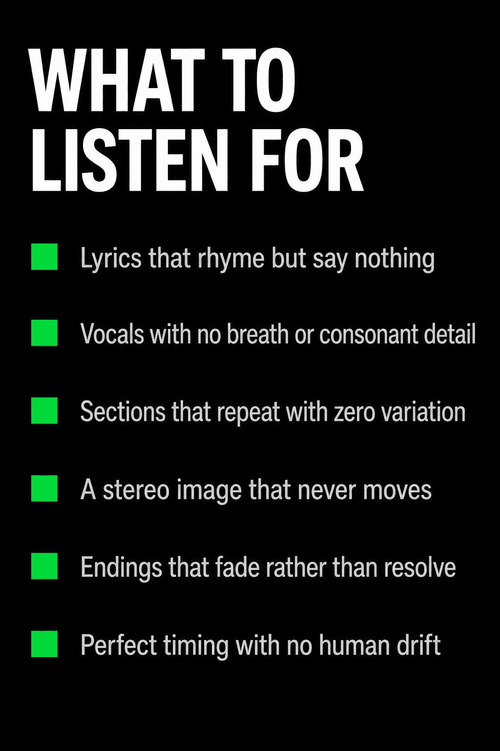 What to listen for when checking whether a song is AI-generated: lyrics that rhyme but say nothing, vocals with no breath or consonant detail, sections that repeat with zero variation, a stereo image that never moves, endings that fade rather than resolve, and perfect timing with no human drift.
